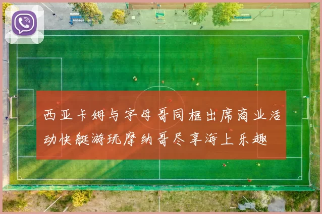 西亚卡姆与字母哥同框出席商业活动快艇游玩摩纳哥尽享海上乐趣