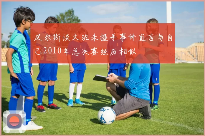 皮尔斯谈文班未握手事件直言与自己2010年总决赛经历相似