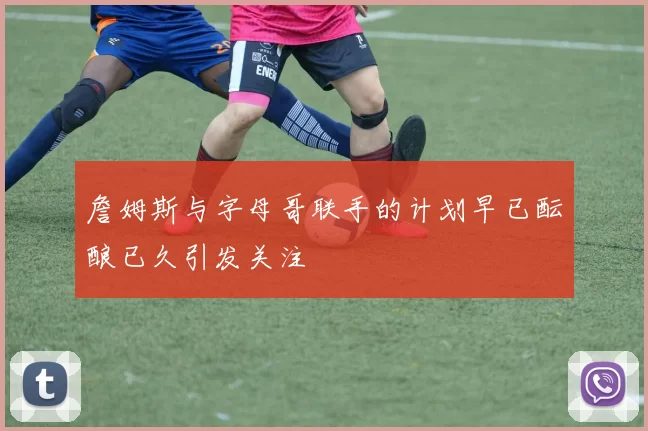 詹姆斯与字母哥联手的计划早已酝酿已久引发关注