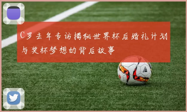C罗去年专访揭秘世界杯后婚礼计划与奖杯梦想的背后故事