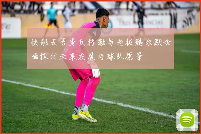 快船五号秀瓦格勒与老板鲍尔默会面探讨未来发展与球队愿景