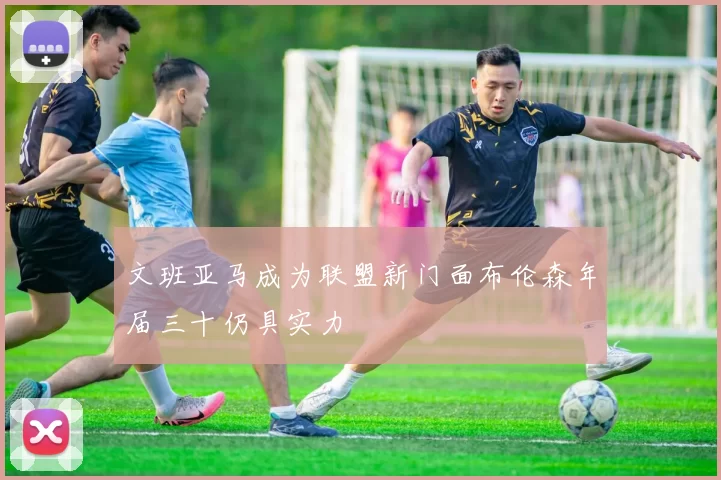 文班亚马成为联盟新门面布伦森年届三十仍具实力