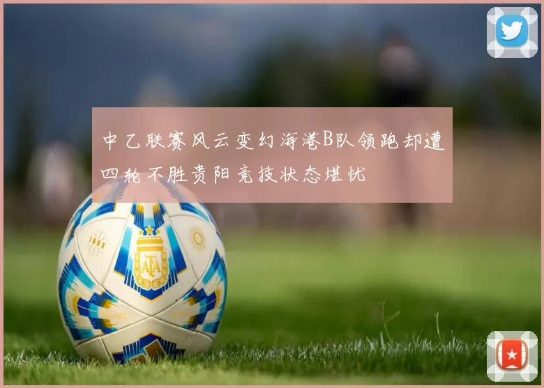 中乙联赛风云变幻海港B队领跑却遭四轮不胜贵阳竞技状态堪忧