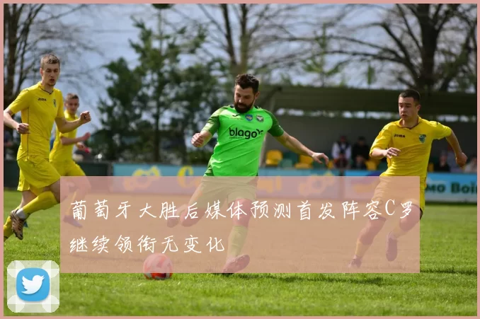 葡萄牙大胜后媒体预测首发阵容C罗继续领衔无变化