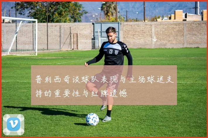 普利西奇谈球队表现与主场球迷支持的重要性与红牌遗憾