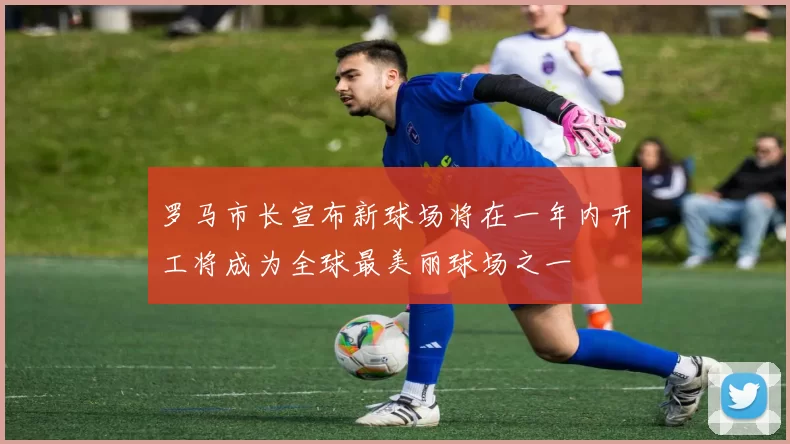 罗马市长宣布新球场将在一年内开工将成为全球最美丽球场之一