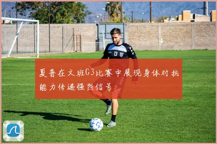 夏普在文班G3比赛中展现身体对抗能力传递强烈信号