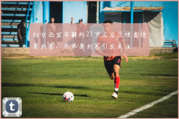切尔西宣布解约21岁右后卫理查德奥利塞，兄弟奥利塞引发关注