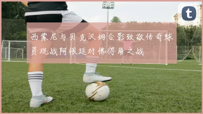 西蒙尼与贝克汉姆合影致敬传奇球员观战阿根廷对佛得角之战