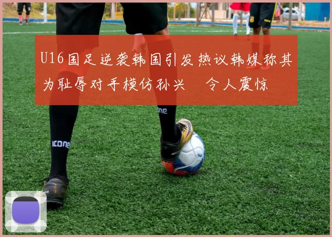 U16国足逆袭韩国引发热议韩媒称其为耻辱对手模仿孙兴慜令人震惊