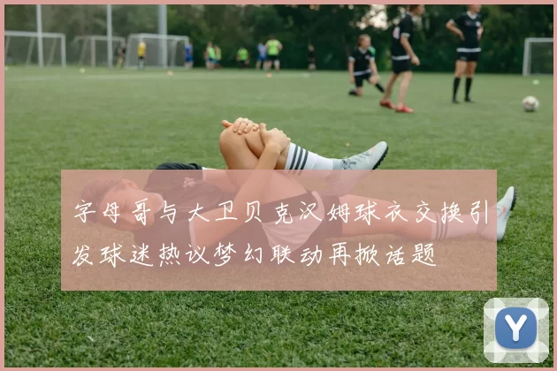 字母哥与大卫贝克汉姆球衣交换引发球迷热议梦幻联动再掀话题