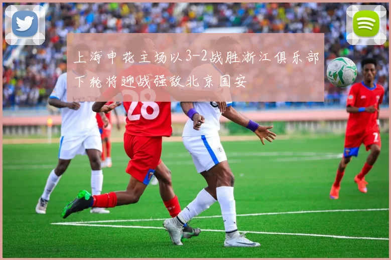 上海申花主场以3-2战胜浙江俱乐部下轮将迎战强敌北京国安