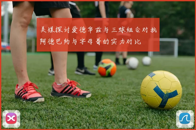 美媒探讨爱德华兹与三球组合对抗阿德巴约与字母哥的实力对比