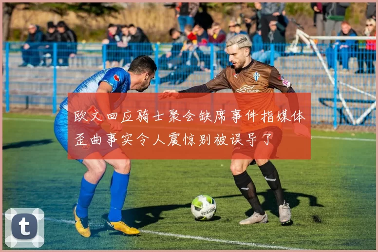 欧文回应骑士聚会缺席事件指媒体歪曲事实令人震惊别被误导了