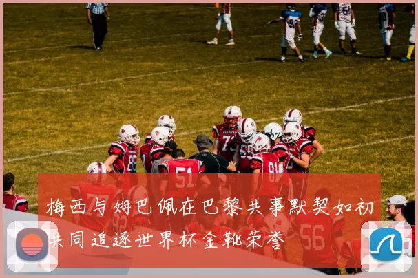 梅西与姆巴佩在巴黎共事默契如初共同追逐世界杯金靴荣誉