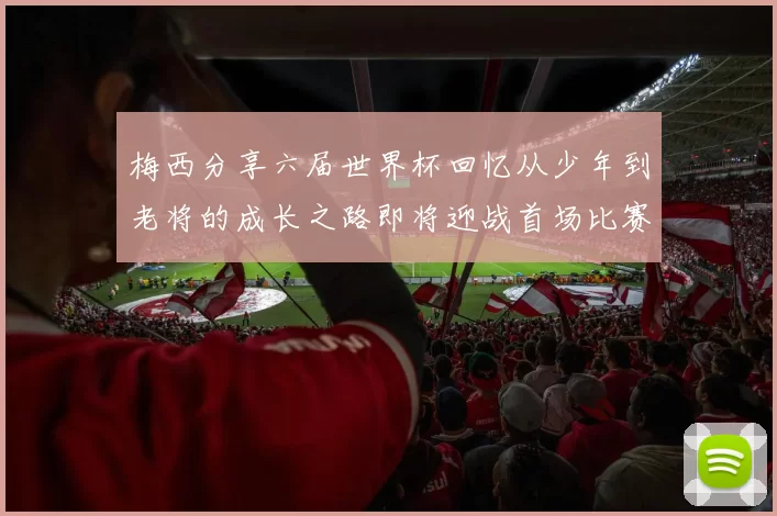 梅西分享六届世界杯回忆从少年到老将的成长之路即将迎战首场比赛