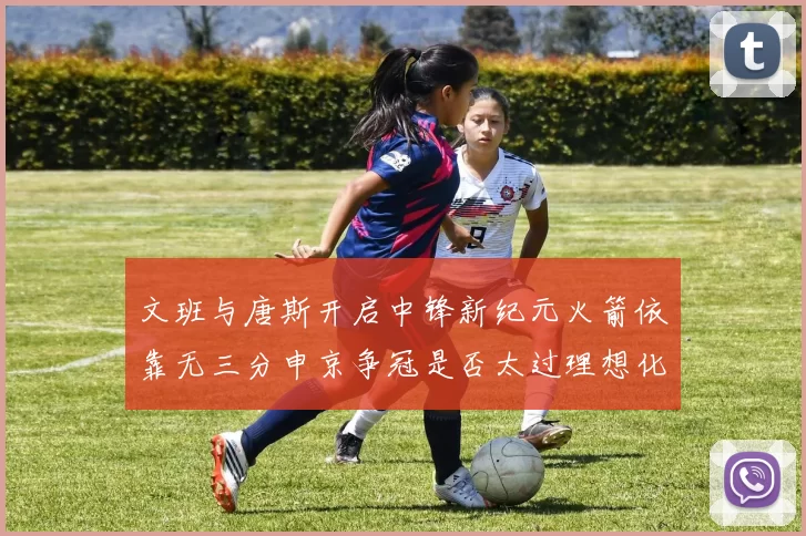 文班与唐斯开启中锋新纪元火箭依靠无三分申京争冠是否太过理想化